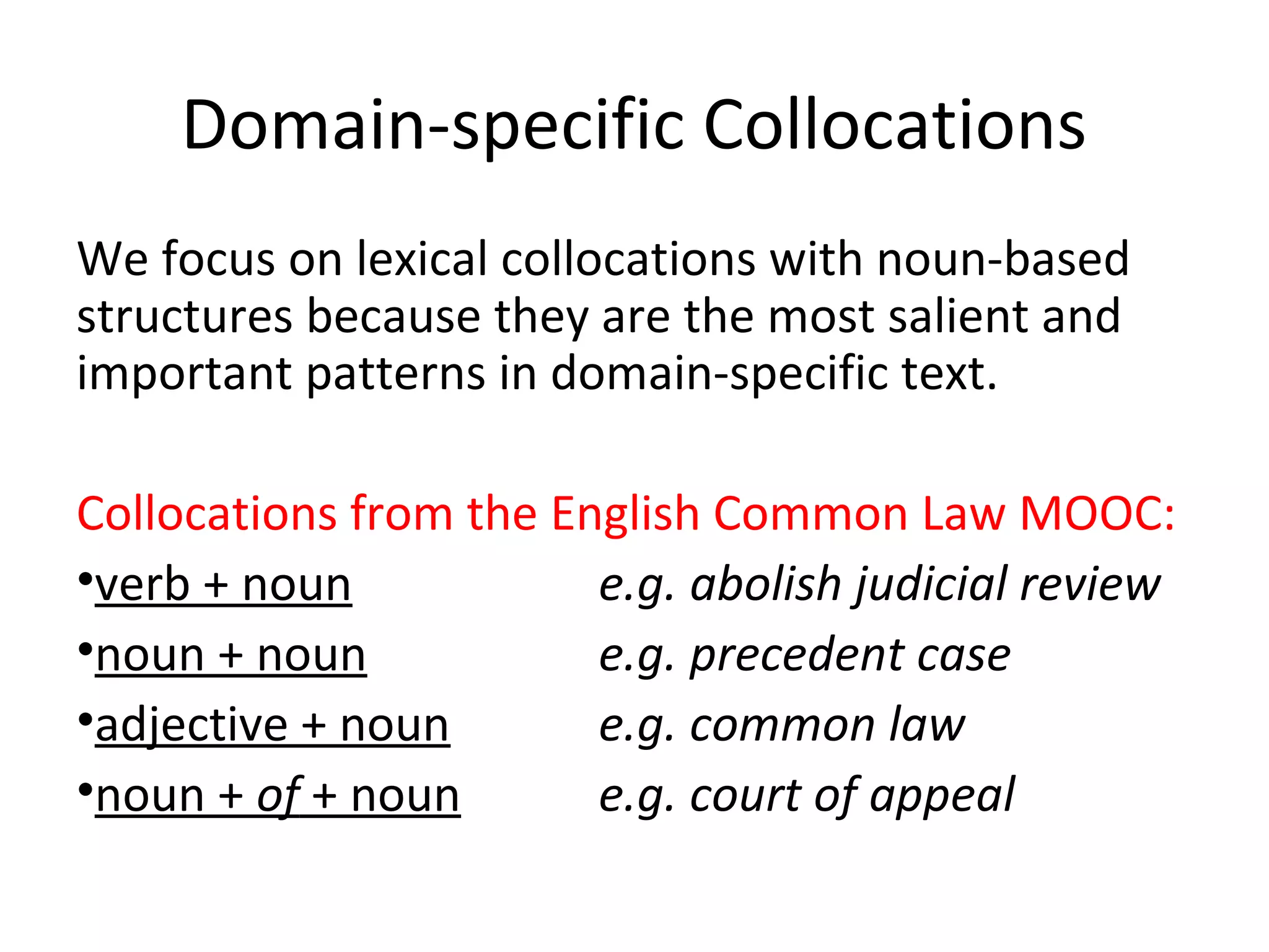 Domain-specific Collocations
We focus on lexical collocations with noun-based
structures because they are the most salient and
important patterns in domain-specific text.
Collocations from the English Common Law MOOC:
•verb + noun e.g. abolish judicial review
•noun + noun e.g. precedent case
•adjective + noun e.g. common law
•noun + of + noun e.g. court of appeal
 
