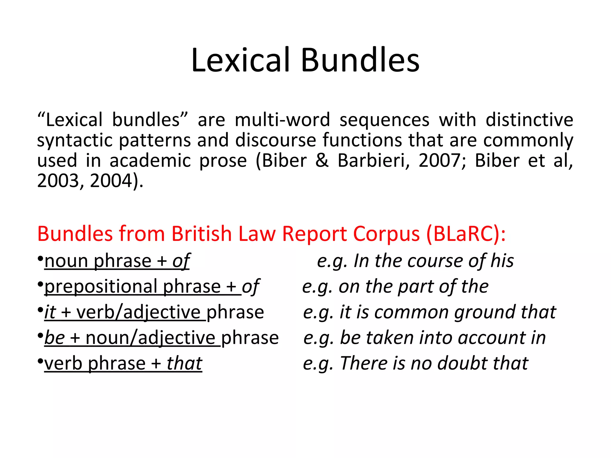 Lexical Bundles
“Lexical bundles” are multi-word sequences with distinctive
syntactic patterns and discourse functions that are commonly
used in academic prose (Biber & Barbieri, 2007; Biber et al,
2003, 2004).
Bundles from British Law Report Corpus (BLaRC):
•noun phrase + of e.g. In the course of his
•prepositional phrase + of e.g. on the part of the
•it + verb/adjective phrase e.g. it is common ground that
•be + noun/adjective phrase e.g. be taken into account in
•verb phrase + that e.g. There is no doubt that
 