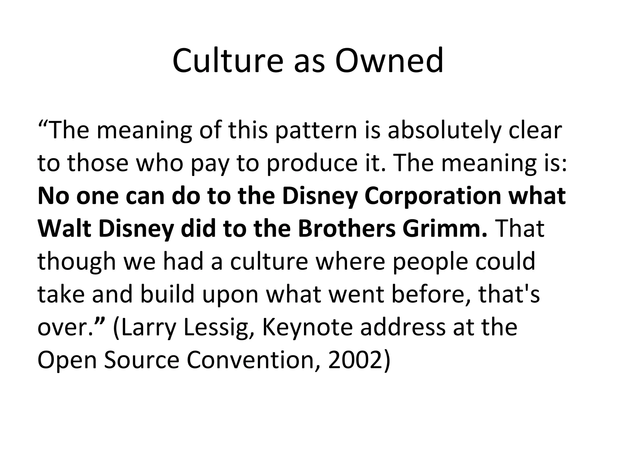 Culture as Owned
“The meaning of this pattern is absolutely clear
to those who pay to produce it. The meaning is:
No one can do to the Disney Corporation what
Walt Disney did to the Brothers Grimm. That
though we had a culture where people could
take and build upon what went before, that's
over.” (Larry Lessig, Keynote address at the
Open Source Convention, 2002)
 