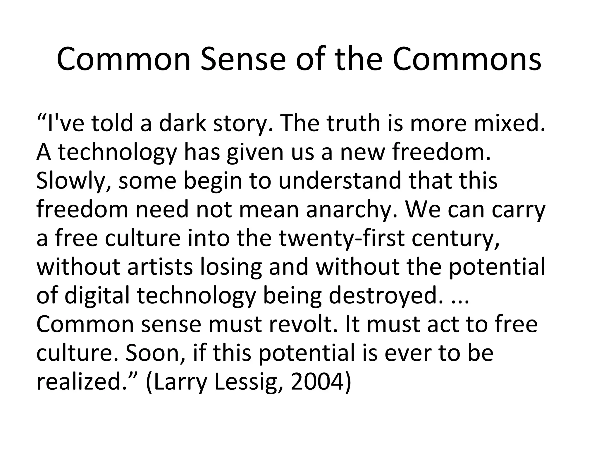 Common Sense of the Commons
“I've told a dark story. The truth is more mixed.
A technology has given us a new freedom.
Slowly, some begin to understand that this
freedom need not mean anarchy. We can carry
a free culture into the twenty-first century,
without artists losing and without the potential
of digital technology being destroyed. ...
Common sense must revolt. It must act to free
culture. Soon, if this potential is ever to be
realized.” (Larry Lessig, 2004)
 