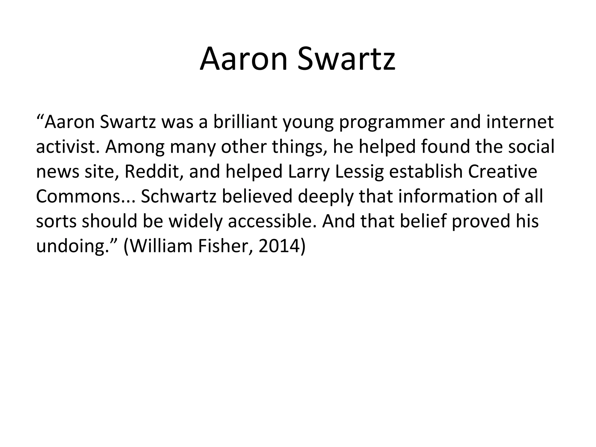 Aaron Swartz
“Aaron Swartz was a brilliant young programmer and internet
activist. Among many other things, he helped found the social
news site, Reddit, and helped Larry Lessig establish Creative
Commons... Schwartz believed deeply that information of all
sorts should be widely accessible. And that belief proved his
undoing.” (William Fisher, 2014)
 