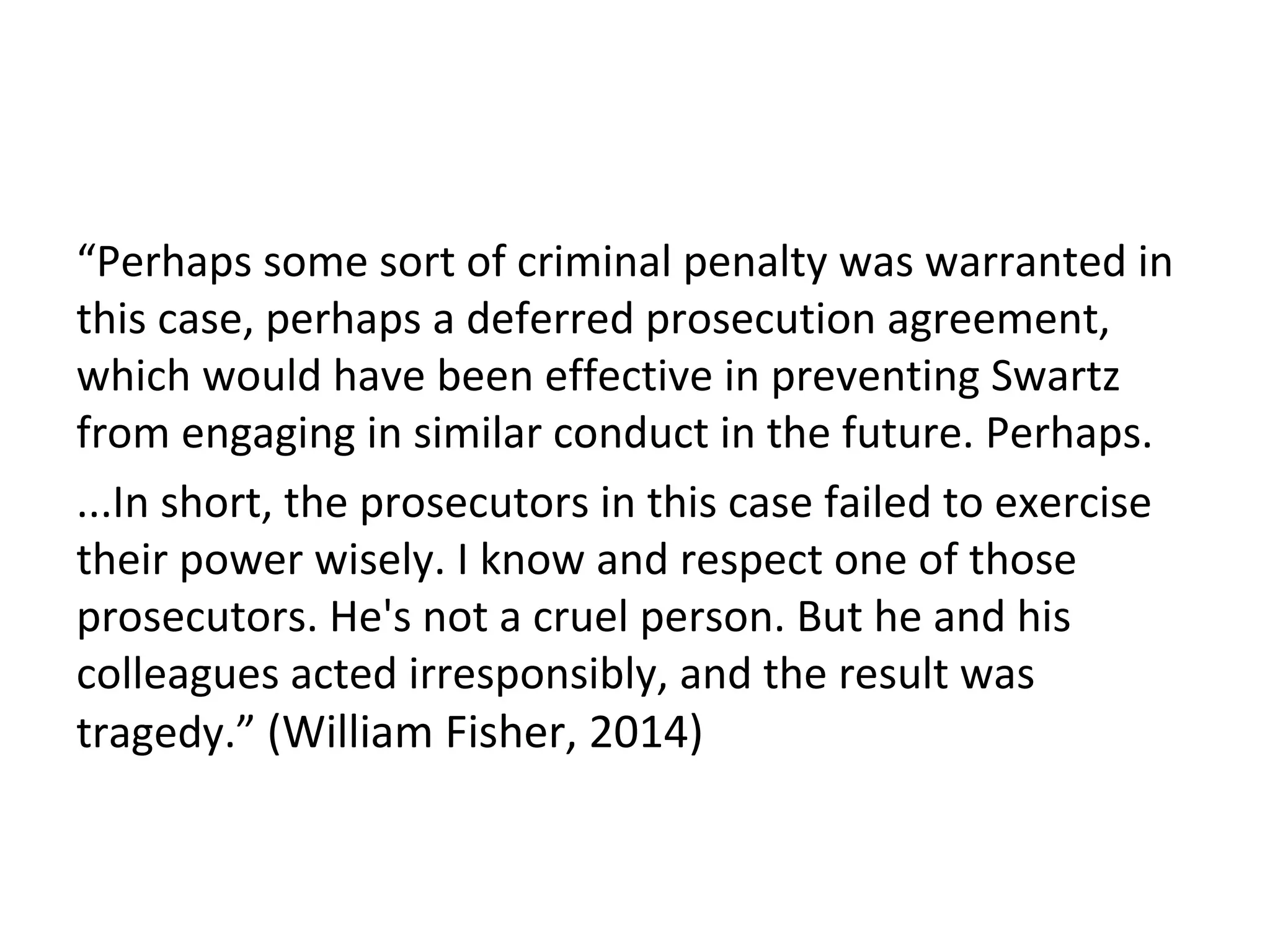 “Perhaps some sort of criminal penalty was warranted in
this case, perhaps a deferred prosecution agreement,
which would have been effective in preventing Swartz
from engaging in similar conduct in the future. Perhaps.
...In short, the prosecutors in this case failed to exercise
their power wisely. I know and respect one of those
prosecutors. He's not a cruel person. But he and his
colleagues acted irresponsibly, and the result was
tragedy.” (William Fisher, 2014)
 