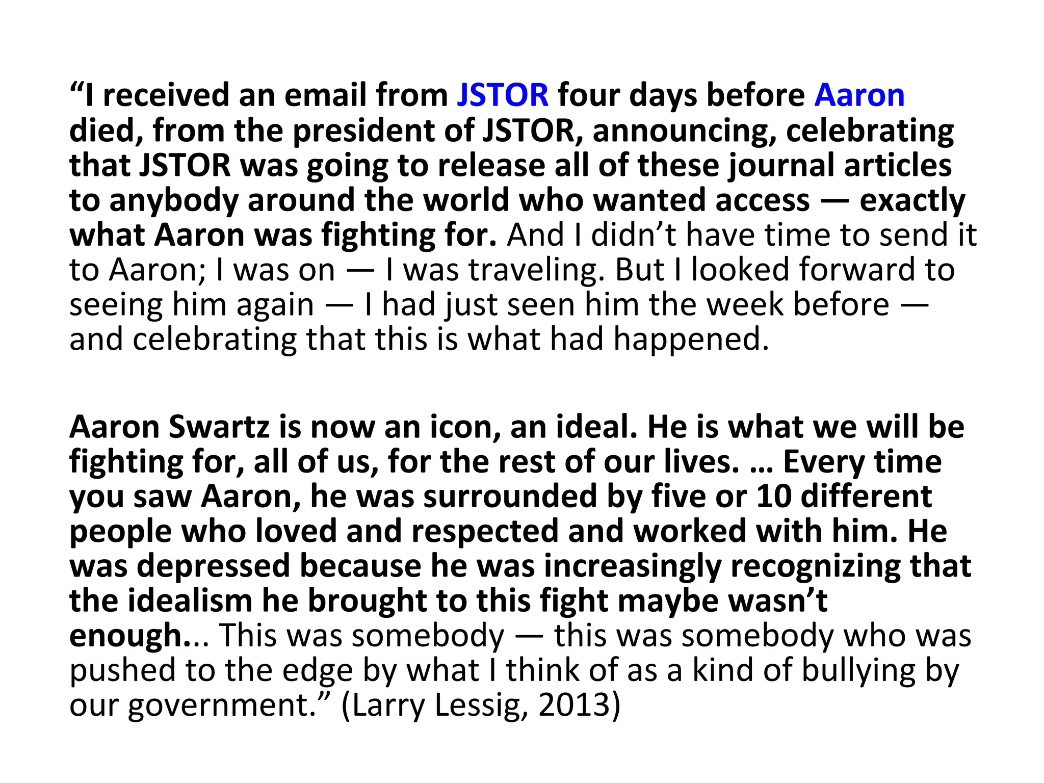 “I received an email from JSTOR four days before Aaron
died, from the president of JSTOR, announcing, celebrating
that JSTOR was going to release all of these journal articles
to anybody around the world who wanted access — exactly
what Aaron was fighting for. And I didn’t have time to send it
to Aaron; I was on — I was traveling. But I looked forward to
seeing him again — I had just seen him the week before —
and celebrating that this is what had happened.
Aaron Swartz is now an icon, an ideal. He is what we will be
fighting for, all of us, for the rest of our lives. … Every time
you saw Aaron, he was surrounded by five or 10 different
people who loved and respected and worked with him. He
was depressed because he was increasingly recognizing that
the idealism he brought to this fight maybe wasn’t
enough... This was somebody — this was somebody who was
pushed to the edge by what I think of as a kind of bullying by
our government.” (Larry Lessig, 2013)
 