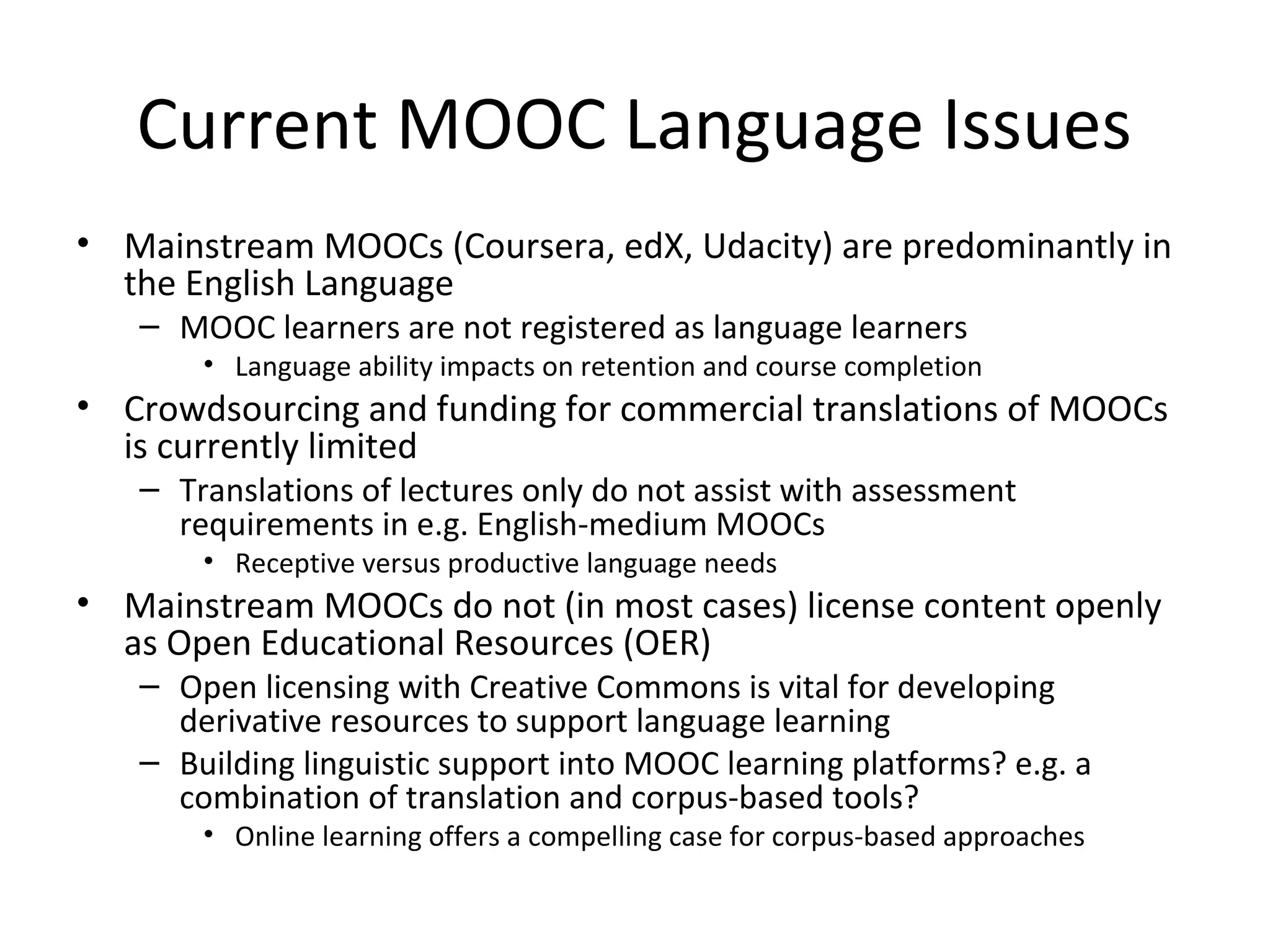 Current MOOC Language Issues
• Mainstream MOOCs (Coursera, edX, Udacity) are predominantly in
the English Language
– MOOC learners are not registered as language learners
• Language ability impacts on retention and course completion
• Crowdsourcing and funding for commercial translations of MOOCs
is currently limited
– Translations of lectures only do not assist with assessment
requirements in e.g. English-medium MOOCs
• Receptive versus productive language needs
• Mainstream MOOCs do not (in most cases) license content openly
as Open Educational Resources (OER)
– Open licensing with Creative Commons is vital for developing
derivative resources to support language learning
– Building linguistic support into MOOC learning platforms? e.g. a
combination of translation and corpus-based tools?
• Online learning offers a compelling case for corpus-based approaches
 