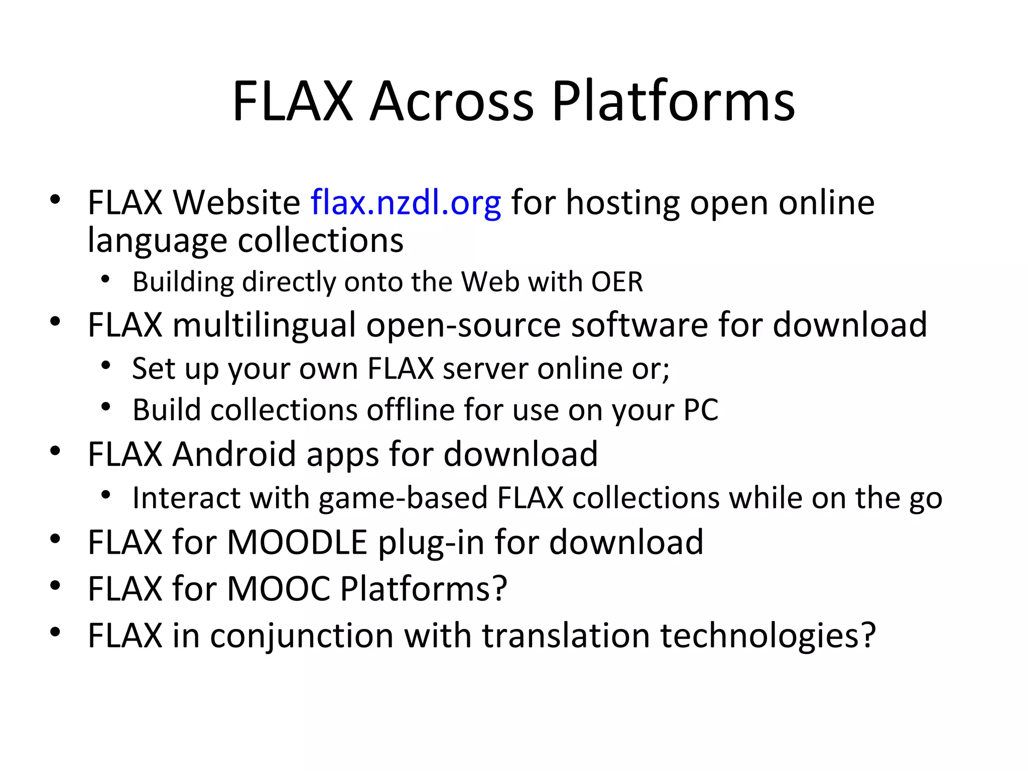 FLAX Across Platforms
• FLAX Website flax.nzdl.org for hosting open online
language collections
• Building directly onto the Web with OER
• FLAX multilingual open-source software for download
• Set up your own FLAX server online or;
• Build collections offline for use on your PC
• FLAX Android apps for download
• Interact with game-based FLAX collections while on the go
• FLAX for MOODLE plug-in for download
• FLAX for MOOC Platforms?
• FLAX in conjunction with translation technologies?
 