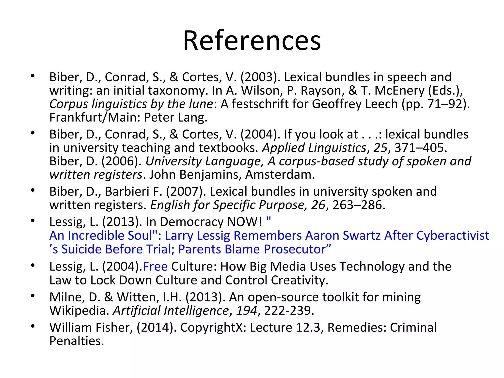 References
• Biber, D., Conrad, S., & Cortes, V. (2003). Lexical bundles in speech and
writing: an initial taxonomy. In A. Wilson, P. Rayson, & T. McEnery (Eds.),
Corpus linguistics by the lune: A festschrift for Geoffrey Leech (pp. 71–92).
Frankfurt/Main: Peter Lang.
• Biber, D., Conrad, S., & Cortes, V. (2004). If you look at . . .: lexical bundles
in university teaching and textbooks. Applied Linguistics, 25, 371–405.
Biber, D. (2006). University Language, A corpus-based study of spoken and
written registers. John Benjamins, Amsterdam.
• Biber, D., Barbieri F. (2007). Lexical bundles in university spoken and
written registers. English for Specific Purpose, 26, 263–286.
• Lessig, L. (2013). In Democracy NOW! "
An Incredible Soul": Larry Lessig Remembers Aaron Swartz After Cyberactivist
’s Suicide Before Trial; Parents Blame Prosecutor”
• Lessig, L. (2004).Free Culture: How Big Media Uses Technology and the
Law to Lock Down Culture and Control Creativity.
• Milne, D. & Witten, I.H. (2013). An open-source toolkit for mining
Wikipedia. Artificial Intelligence, 194, 222-239.
• William Fisher, (2014). CopyrightX: Lecture 12.3, Remedies: Criminal
Penalties.
 