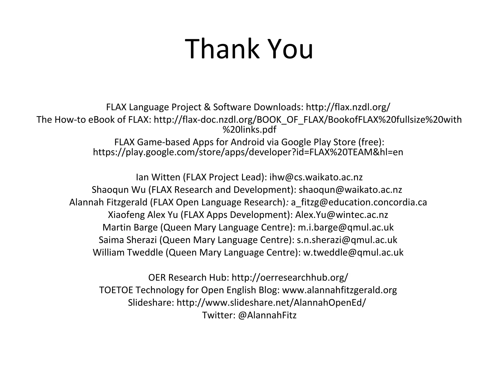 Thank You
FLAX Language Project & Software Downloads: http://flax.nzdl.org/
The How-to eBook of FLAX: http://flax-doc.nzdl.org/BOOK_OF_FLAX/BookofFLAX%20fullsize%20with
%20links.pdf
FLAX Game-based Apps for Android via Google Play Store (free):
https://play.google.com/store/apps/developer?id=FLAX%20TEAM&hl=en
Ian Witten (FLAX Project Lead): ihw@cs.waikato.ac.nz
Shaoqun Wu (FLAX Research and Development): shaoqun@waikato.ac.nz
Alannah Fitzgerald (FLAX Open Language Research): a_fitzg@education.concordia.ca
Xiaofeng Alex Yu (FLAX Apps Development): Alex.Yu@wintec.ac.nz
Martin Barge (Queen Mary Language Centre): m.i.barge@qmul.ac.uk
Saima Sherazi (Queen Mary Language Centre): s.n.sherazi@qmul.ac.uk
William Tweddle (Queen Mary Language Centre): w.tweddle@qmul.ac.uk
OER Research Hub: http://oerresearchhub.org/
TOETOE Technology for Open English Blog: www.alannahfitzgerald.org
Slideshare: http://www.slideshare.net/AlannahOpenEd/
Twitter: @AlannahFitz
 
