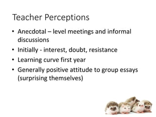 Teacher Perceptions
• Anecdotal – level meetings and informal
discussions
• Initially - interest, doubt, resistance
• Learning curve first year
• Generally positive attitude to group essays
(surprising themselves)
 