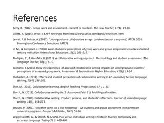 References
Berry, E. (2007). Group work and assessment—benefit or burden?. The Law Teacher, 41(1), 19-36.
Gillett, A. (2015). What is EAP? Retrieved from http://www.uefap.com/bgnd/whatfram. htm
Levrai, P. & Bolster, A. (2017). ‘Undergraduate collaborative essays: constructive not a cop-out’, IATEFL 2016
Birmingham Conference Selections. IATEFL
Li, M., & Campbell, J. (2008). Asian students’ perceptions of group work and group assignments in a New Zealand
tertiary institution. Intercultural Education, 19(3), 203-216.
Mulligan, C., & Garofalo, R. (2011). A collaborative writing approach: Methodology and student assessment. The
Language Teacher, 35(3), 5-10.
Scotland, J. (2016). How the experience of assessed collaborative writing impacts on undergraduate students’
perceptions of assessed group work. Assessment & Evaluation in Higher Education, 41(1), 15-34.
Shehadeh, A. (2011). Effects and student perceptions of collaborative writing in L2. Journal of Second Language
Writing, 20(4), 286-305.
Shin, M. (2015). Collaborative learning. English Teaching Professional, 97, 11-13.
Storch, N. (2013). Collaborative writing in L2 classrooms (Vol. 31). Multilingual matters.
Storch, N. (2005). Collaborative writing: Product, process, and students’ reflections. Journal of second language
writing, 14(3), 153-173.
Strauss, P. (2001). I'd rather vomit up a live hedgehog‘ - L2 students and group assessment in mainstream
university programs. Prospect-Adelaide-, 16(2), 55-66.
Wigglesworth, G., & Storch, N. (2009). Pair versus individual writing: Effects on fluency, complexity and
accuracy. Language Testing 26.3: 445-466.
 