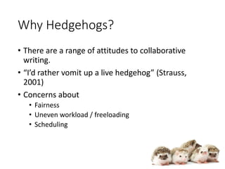 Why Hedgehogs?
• There are a range of attitudes to collaborative
writing.
• “I’d rather vomit up a live hedgehog” (Strauss,
2001)
• Concerns about
• Fairness
• Uneven workload / freeloading
• Scheduling
 