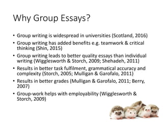 Why Group Essays?
• Group writing is widespread in universities (Scotland, 2016)
• Group writing has added benefits e.g. teamwork & critical
thinking (Shin, 2015)
• Group writing leads to better quality essays than individual
writing (Wigglesworth & Storch, 2009; Shehadeh, 2011)
• Results in better task fulfilment, grammatical accuracy and
complexity (Storch, 2005; Mulligan & Garofalo, 2011)
• Results in better grades (Mulligan & Garofalo, 2011; Berry,
2007)
• Group-work helps with employability (Wigglesworth &
Storch, 2009)
 