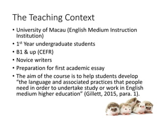 The Teaching Context
• University of Macau (English Medium Instruction
Institution)
• 1st Year undergraduate students
• B1 & up (CEFR)
• Novice writers
• Preparation for first academic essay
• The aim of the course is to help students develop
“the language and associated practices that people
need in order to undertake study or work in English
medium higher education” (Gillett, 2015, para. 1).
 