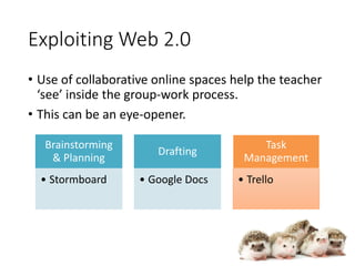 Exploiting Web 2.0
• Use of collaborative online spaces help the teacher
‘see’ inside the group-work process.
• This can be an eye-opener.
Brainstorming
& Planning
• Stormboard
Drafting
• Google Docs
Task
Management
• Trello
 