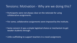 Tensions: Motivation - Why are we doing this?
• Participants were not always clear on the rationale for using
collaborative assignments.
• For some, collaborative assignments were imposed by the institute.
• Some concern it was a simple logistical choice or mechanism to get
weaker students through.
• Little scaffolding to support teachers in a novel assignment.
 