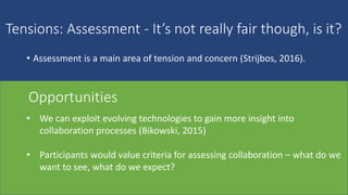 Tensions: Assessment - It’s not really fair though, is it?
• Assessment is a main area of tension and concern (Strijbos, 2016).
• Awareness of
uneven
contributions and
free riders
‘polishing’ by the
strongest member
difficulty
observing
collaboration
difficulty in
weighing types of
contribution
(knowledge, skills,
interpersonal).
• We can exploit evolving technologies to gain more insight into
collaboration processes (Bikowski, 2015)
• Participants would value criteria for assessing collaboration – what do we
want to see, what do we expect?
Opportunities
 