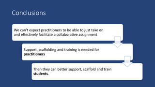 We can’t expect practitioners to be able to just take on
and effectively facilitate a collaborative assignment
Support, scaffolding and training is needed for
practitioners
Then they can better support, scaffold and train
students.
Conclusions
 