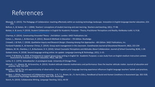 References
Bikowski, D. (2015). The Pedagogy of Collaboration: teaching effectively within an evolving technology landscape. Innovation in English language teacher education, 223-
231.
Bolhuis, S., & Voeten, M. J. (2004). Teachers' conceptions of student learning and own learning. Teachers and teaching, 10(1), 77-98.
Bolster, A. & Levrai, P. (2019). Student Collaboration in English for Academic Purposes - Theory, Practitioner Perceptions and Reality. Kielikeskus tutkii. 4, 9-26.
https://www.utupub.fi/handle/10024/148437
Charmaz, K. (2014). Constructing Grounded Theory - 2nd Edition. London: SAGE Publications Ltd.
Cohen, L., Manion, L. & Morrison, K. (2011). Research Methods in Education – 7th Edition. Routledge.
Creswell, J. & Poth, C. (2018). Qualitative Inquiry and Research Design: Choosing Among Five Approaches - 4th Edition. SAGE Publications, Inc.
Forslund Frykedal, K., & Hammar Chiriac, E. (2014). Group work management in the classroom. Scandinavian Journal of Educational Research, 58(2), 222-234
Gibbons, M. M., Diambra, J. F., & Buchanan, D. K. (2010). School Counselor Perceptions and Attitudes About Collaboration. Journal of School Counseling, 8(34), 1-28.
Godwin-Jones, R. (2018). Second language writing online: An update. Language Learning & Technology, 22(1), 1–15.
Levrai, P. & Bolster, A. 2018. A framework to support group essay writing in English for Academic Purposes: a case study from an English-medium instruction context.
Assessment & Evaluation in Higher Education, 44(2), 186-202.
Lortie, D. C. (1975). Schoolteacher: A sociological study. University of Chicago Press​
Mensah, J. K., Okyere, M., & Kuranchie, A. (2013). Student attitude towards mathematics and performance: Does the teacher attitude matter. Journal of education and
practice, 4(3), 132-139.
Moodie, I. (2016) The anti-apprenticeship of observation: How negative prior language learning experience influences English language teachers’ beliefs and practices.
System. 60, 29-41.​
Strijbos, J. (2016). Assessment of Collaborative Learning. In G. T. L. Brown, & L. R. Harris (Eds.), Handbook of Social and Human Conditions in Assessment (pp. 302-318).
(Educational Psychology Handbook Series). New York: Routledge.
Storch, N. (2019). Collaborative Writing. Language Teaching, 52(1), 40-59
 
