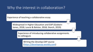 Why the interest in collaboration?
Experience of teaching a collaborative essay
Widespread in Higher Education and EAP (Godwin-
Jones, 2018; Levrai & Bolster, 2018; Storch, 2019)
Experience of introducing collaborative assignments
to colleagues
Writing the Develop EAP course
(https://developeap.weebly.com)
 
