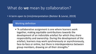 What do we mean by collaboration?
• A term open to (mis)interpretation (Bolster & Levrai, 2019)
• “A collaborative assignment is one where learners work
together, making equitable contributions towards the
development of an indivisible artefact for which they share
responsibility and ownership. During the development of the
artefact, learners may work synchronously or asynchronously,
face-to-face or online, but there is interdependence between
group members, drawing on all their strengths.”
Working definition
 