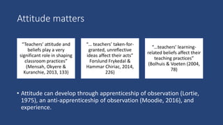 Attitude matters
• Attitude can develop through apprenticeship of observation (Lortie,
1975), an anti-apprenticeship of observation (Moodie, 2016), and
experience.
“Teachers’ attitude and
beliefs play a very
significant role in shaping
classroom practices”​
(Mensah, Okyere &
Kuranchie, 2013, 133)
“… teachers’ taken-for-
granted, unreflective
ideas affect their acts”
Forslund Frykedal &
Hammar Chiriac, 2014,
226)
“…teachers’ learning-
related beliefs affect their
teaching practices”
(Bolhuis & Voeten (2004,
78)
 