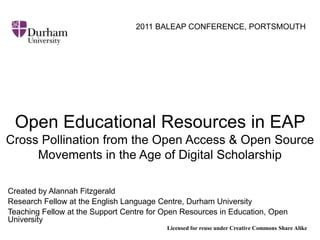 2011 BALEAP CONFERENCE, PORTSMOUTH Open Educational Resources in EAP   Cross Pollination from the OpenAccess & OpenSource Movements in the Age of Digital Scholarship Created by Alannah Fitzgerald Research Fellow at the English Language Centre, Durham University  Teaching Fellow at the Support Centre for Open Resources in Education, Open University  Licensed for reuse under Creative Commons Share Alike 