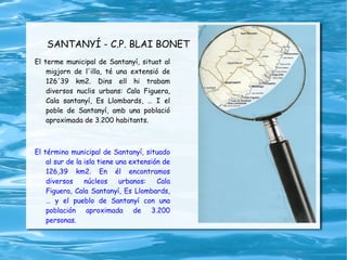SANTANYÍ - C.P. BLAI BONET El terme municipal de Santanyí, situat al migjorn de l'illa, té una extensió de 126'39 km2. Dins ell hi trabam diversos nuclis urbans: Cala Figuera, Cala santanyí, Es Llombards, … I el poble de Santanyí, amb una població aproximada de 3.200 habitants. El término municipal de Santanyí, situado al sur de la isla tiene una extensión de 126,39 km2. En él encontramos diversos núcleos urbanos: Cala Figuera, Cala Santanyí, Es Llombards, … y el pueblo de Santanyí con una población aproximada de 3.200 personas. 