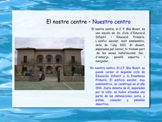 El nostre centre –  Nuestro centro El nostre centre, el C. P. Blai Bonet, és una escola de 2n. Cicle d'Educació Infantil i Educació Primària. L'edifici escolar, molt emblemàtic, data de l'any 1931. Al davant, separades pel carrer, hi trobam part  de les seves instal.lacions: lloc d'esbarjo, pavelló esportiu i menjador. En nuestro centro, El C.P. Blai Bonet, se puede cursar el segundo ciclo de Educación Infantil y la Enseñanza Primaria. El edificio escolar, muy emblemático, se construyó en el año 1931. Justo delante de él, separadas por la calle, se hallan situadas una parte de las instalaciones: patio, y pistas, comedor y pabellón deportivo. 