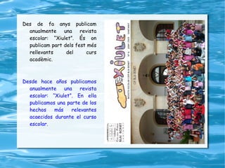 Des de fa anys publicam anualmente una revista escolar: “Xiulet”. És on publicam part dels fest més rellevants del curs acadèmic. Desde hace años publicamos anualmente una revista escolar: “Xiulet”. En ella publicamos una parte de los hechos más relevantes acaecidos durante el curso escolar. 