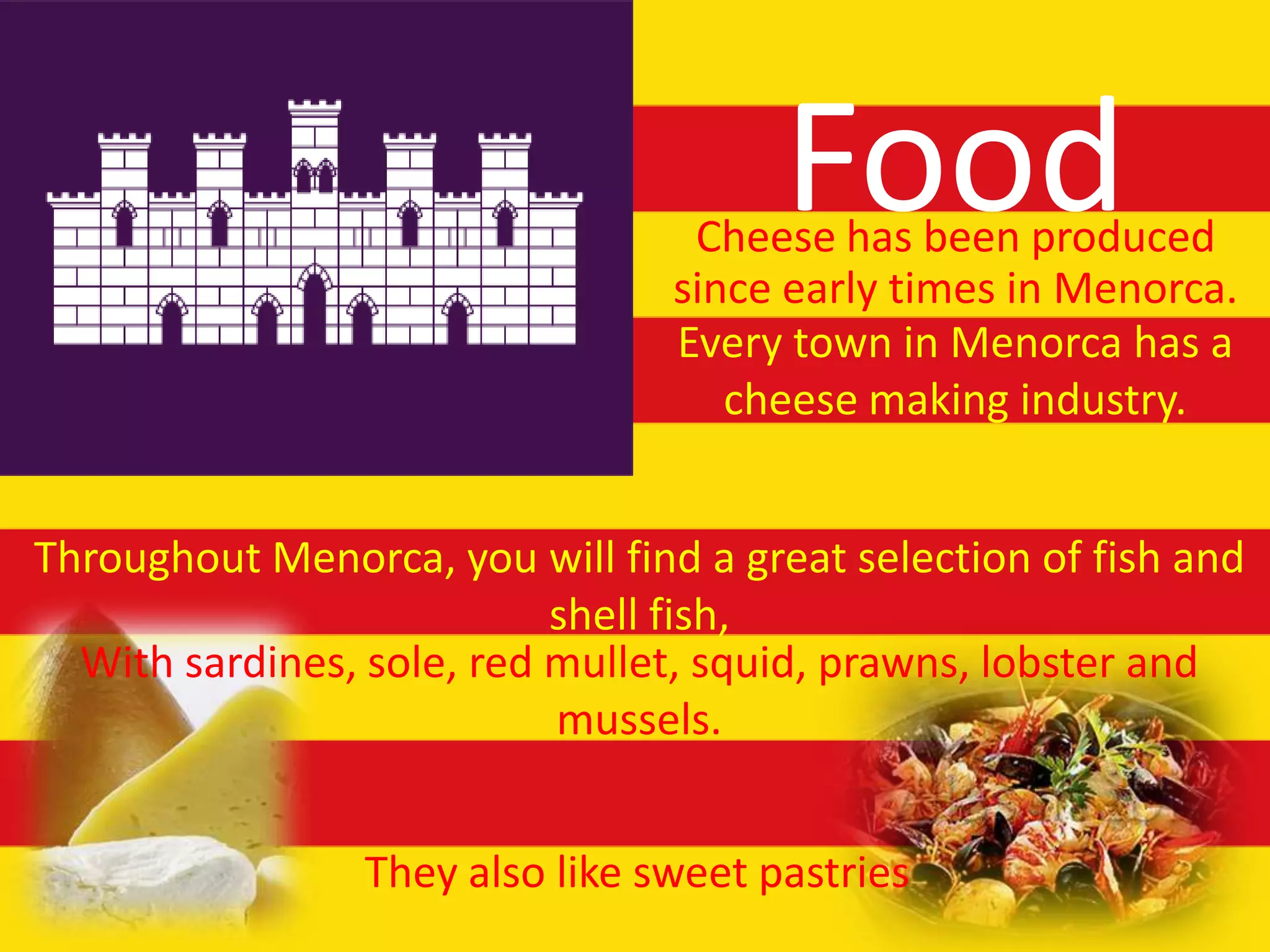 Food
                                  Cheese has been produced
                                 since early times in Menorca.
                                 Every town in Menorca has a
                                    cheese making industry.


Throughout Menorca, you will find a great selection of fish and
                           shell fish,
  With sardines, sole, red mullet, squid, prawns, lobster and
                           mussels.


                 They also like sweet pastries
 