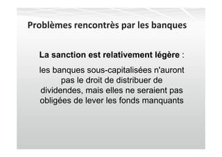 Problèmes rencontrès par les banques

  La sanction est relativement légère :
  les banques sous-capitalisées n'auront
         pas le droit de distribuer de
   dividendes, mais elles ne seraient pas
  obligées de lever les fonds manquants
 
