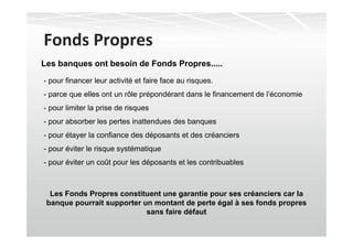 Fonds Propres
Les banques ont besoin de Fonds Propres.....
- pour financer leur activité et faire face au risques.
- parce que elles ont un rôle prépondérant dans le financement de l’économie
- pour limiter la prise de risques
- pour absorber les pertes inattendues des banques
- pour étayer la confiance des déposants et des créanciers
- pour éviter le risque systématique
- pour éviter un coût pour les déposants et les contribuables



  Les Fonds Propres constituent une garantie pour ses créanciers car la
 banque pourrait supporter un montant de perte égal à ses fonds propres
                            sans faire défaut
 