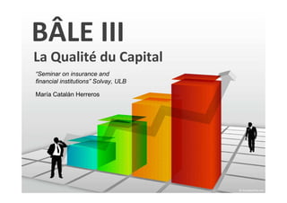 BÂLE III
La Qualité du Capital
“Seminar on insurance and
financial institutions” Solvay, ULB

María Catalán Herreros
 