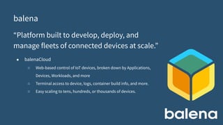 balena
“Platform built to develop, deploy, and
manage fleets of connected devices at scale.”
● balenaCloud
○ Web-based control of IoT devices, broken down by Applications,
Devices, Workloads, and more
○ Terminal access to device, logs, container build info, and more.
○ Easy scaling to tens, hundreds, or thousands of devices.
 