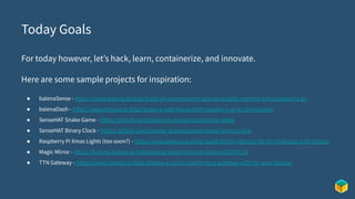 Today Goals
For today however, let’s hack, learn, containerize, and innovate.
Here are some sample projects for inspiration:
● balenaSense - https://www.balena.io/blog/build-an-environment-and-air-quality-monitor-with-raspberry-pi/
● balenaDash - https://www.balena.io/blog/make-a-web-frame-with-raspberry-pi-in-30-minutes/
● SenseHAT Snake Game - https://github.com/balena-io-playground/sense-snake
● SenseHAT Binary Clock - https://github.com/balena-io-playground/sense-binary-clock
● Raspberry Pi Xmas Lights (too soon?) - https://www.balena.io/blog/build-festive-lighting-for-the-holidays-with-balena
● Magic Mirror - https://forums.balena.io/t/deploying-magicmirror-to-balena/22097/16
● TTN Gateway - https://www.balena.io/blog/deploy-a-basics-station-lora-gateway-with-ttn-and-balena/
 