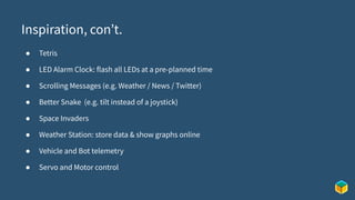 Inspiration, con’t.
● Tetris
● LED Alarm Clock: flash all LEDs at a pre-planned time
● Scrolling Messages (e.g. Weather / News / Twitter)
● Better Snake (e.g. tilt instead of a joystick)
● Space Invaders
● Weather Station: store data & show graphs online
● Vehicle and Bot telemetry
● Servo and Motor control
 