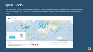Open Fleets
An Open Fleet is a project where members can join by simply adding their devices (no balenaCloud account required for
users just wanting to add a device). The owner maintains the fleet as an open, non-commercial project with no device
limit
 