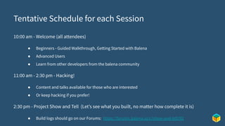 Tentative Schedule for each Session
10:00 am - Welcome (all attendees)
● Beginners - Guided Walkthrough, Getting Started with Balena
● Advanced Users
● Learn from other developers from the balena community
11:00 am - 2:30 pm - Hacking!
● Content and talks available for those who are interested
● Or keep hacking if you prefer!
2:30 pm - Project Show and Tell (Let’s see what you built, no matter how complete it is)
● Build logs should go on our Forums: https://forums.balena.io/c/show-and-tell/92
 
