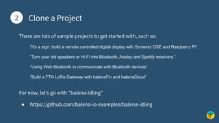 1 Clone a Project
2
There are lots of sample projects to get started with, such as:
“It's a sign: build a remote controlled digital display with Screenly OSE and Raspberry Pi”
“Turn your old speakers or Hi-Fi into Bluetooth, Airplay and Spotify receivers.”
“Using Web Bluetooth to communicate with Bluetooth devices”
“Build a TTN LoRa Gateway with balenaFin and balenaCloud”
For now, let’s go with “balena-idling”
● https://github.com/balena-io-examples/balena-idling
 