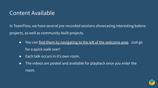 Content Available
In TeamFlow, we have several pre-recorded sessions showcasing interesting balena
projects, as well as community-built projects.
● You can find them by navigating to the left of the welcome area. Just go
for a quick walk over!
● Each talk occurs in it’s own room.
● The videos are posted and available for playback once you enter the
room.
 