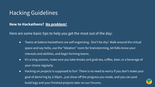 Hacking Guidelines
New to Hackathons? No problem!
Here are some basic tips to help you get the most out of the day:
● Teams at balena Hackathons are self-organizing. Don’t be shy! Walk around the virtual
space and say hello, use the “Ideation” room for brainstorming, let folks know your
interests and abilities, and begin forming teams.
● It’s a long session, make sure you take breaks and grab tea, coﬀee, beer, or a beverage of
your choice regularly.
● Hacking on projects is supposed to fun! There is no need to worry if you don’t make your
goal of demo’ing by 2:30pm...just show oﬀ the progress you made, and you can post
build logs and your finished projects later on our Forums.
 