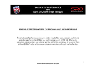 BALANCE OF PERFORMANCE
FOR
LIQUI-MOLY BATHURST 12 HOUR
1
BALANCE OF PERFORMANCE FOR THE 2017 LIQUI-MOLY BATHURST 12 HOUR
These balance of performance measures are the result of the tests, research, analysis and
projections performed by SRO Ltd and are the sole property of SRO Ltd. Other series
promoters, race organizers and national sporting authorities cannot use all or part of them
without SRO Ltd's prior written consent. Any contravention will result in a legal action.
Decisions taken by the SRO GT Bureau 20/12/2016
 