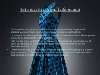 Este era Cristóbal balenciaga



•   Fue un artista, un innovador. toda su vida mantuvo una discreción personal
    absoluta ,pero su trabajo es una referencia para todos los diseñadores.
•   La herencia de balenciaga se encuentra oi en día en la moda contemporánea, ya sea
    a nivel de su construcción o de la estética.
•   Este hombre era la perfección en su trabajo, en el acabado, la simplicidad, en el
    corte, yo diría que en la modernidad ya que balenciaga siempre ha sido un
    diseñador futurista.
•   Dedico toda su vida a los vestidos,a la moda y al mismo tiempo,mas que a la moda,
    ya que la supero confeccionando prendas por encima de esta, por ello se le sitúa
    mas cerca de un artísta,ya que no pretende estar de moda.
 