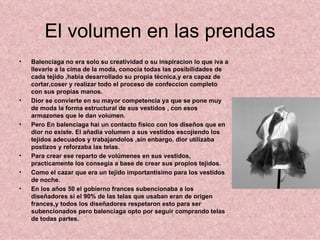 El volumen en las prendas
•   Balenciaga no era solo su creatividad o su inspiracion lo que iva a
    llevarle a la cima de la moda, conocia todas las posibilidades de
    cada tejido ,habia desarrollado su propia técnica,y era capaz de
    cortar,coser y realizar todo el proceso de confeccion completo
    con sus propias manos.
•   Dior se convierte en su mayor competencia ya que se pone muy
    de moda la forma estructural de sus vestidos , con esos
    armazones que le dan volumen.
•   Pero En balenciaga hai un contacto fisico con los diseños que en
    dior no existe. El añadia volumen a sus vestidos escojiendo los
    tejidos adecuados y trabajandolos ,sin enbargo, dior utilizaba
    postizos y reforzaba las telas.
•   Para crear ese reparto de volúmenes en sus vestidos,
    practicamente los consegia a base de crear sus propios tejidos.
•   Como el cazar que era un tejido importantisimo para los vestidos
    de noche.
•   En los años 50 el gobierno frances subencionaba a los
    diseñadores si el 90% de las telas que usaban eran de origen
    frances,y todos los diseñadores respetaron esto para ser
    subencionados pero balenciaga opto por seguir comprando telas
    de todas partes.
 