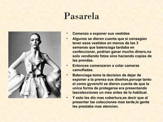 Pasarela
•   Comenzo a exponer sus vestidos
•   Algunos se dieron cuenta que si consegian
    tener esos vestidos en menos de las 3
    semanas que balenciaga tardaba en
    confeccionar, podrian ganar mucho dinero,no
    solo vendiendo fotos sino haciendo copias de
    las prendas.
•   Entonces comenzaron a colar camaras
    camufladas.
•   Balenciaga tomo la decision de dejar de
    exponer a la prensa sus diseños,poruqe tanto
    el como gyvenchi se dieron cuenta de que la
    unica forma de protegerse era presentando
    lascolecciones un mes antes de lo habitual.
•   Y esto les dio mas cobertura,es decir que al
    presentar las colecciones mas tarde,la gente
    les prestaba mas atencion.
 