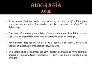    Su carrera profesional seria comenzó en 1912 cuando viajó a París para
    empezar los estudios financiados por la marquesa de Casa-Torres
    Balenciaga.

   Tras unos años de incipiente éxito, abrió una tienda en San Sebastián, en
    1914, que se expandiría hacia Madrid y Barcelona en los años 30.

   Poco tiempo después se vio obligado a centrase en París y cerrar sus
    tiendas en España al comenzar allí la Guerra Civil.

   En Francia abrió otro atelier en 1937, dónde alcanzaría la fama mundial
    gracias a los innovadores volúmenes y el corte casi arquitectónico de sus
    prendas.
 