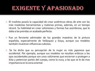    El modisto poseía la capacidad de crear auténticas obras de arte con las
    más modestas herramientas y materias primas, además, en un tiempo
    récord. Su habilidad en crear volúmenes y formas fue asombrosa, que le
    daba a las prendas un acabado perfecto.

   Fue un ferviente admirador de los grandes maestros de la pintura
    española, especialmente de Velázquez y Goya, aunque sus modelos
    también muestran influencias cubistas.

    Se ha dicho que su percepción de la mujer es más japonesa que
    occidental. Por ejemplo, aunque sus modelos no resultan eróticos a los
    ojos occidentales porque son unos volúmenes que encierran o protegen a
    ésta y potencian partes del cuerpo, como la nuca, a las que se le da mas
    importancia en la zona oriental.
 