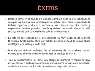    Destacó tanto en el mundo de la moda como en el de la alta sociedad, no
    sólo por sus diseños sino también por su carácter reservado y su método de
    trabajo riguroso y discreto: recibía a sus clientes por cita previa y
    organizaba desfiles privados. No le gustaban las multitudes ni la vida
    social, siempre guardando silencio sobre su vida privada.

   La lista de sus clientas de la alta sociedad es muy larga: desde Marlene
    Dietrich a Greta Garbo. Hizo los vestidos de novia de S.M. la Reina Fabiola
    de Bélgica y de la Duquesa de Cádiz.

   Uno de sus últimos trabajos fue el uniforme de las azafatas de Air
    France, quizá el único de sus modelos que se produjo en masa.

   Tras su fallecimiento, la firma Balenciaga se mantuvo y mantiene muy
    activa, tanto en perfumería como en zapatos o accesorios y en la actualidad
    sus bolsos son unos de los más deseados por las fashion victims.
 
