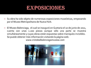    Su obra ha sido objeto de numerosas exposiciones museísticas, empezando
    por el Museo Metropolitano de NuevaYork.

   El Museo Balenciaga, el cual se inauguró en Guetaria el 10 de junio de 2011,
    cuenta con unas 1.200 piezas aunque sólo una parte se muestra
    simultáneamente y cuyas obras están expuestas sobre maniquíes invisibles.
    Se puede obtener más información visitando la página web:
                     www.cristobalbalenciagamuseoa.com
 