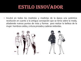   Inculcó en todos los modistos y modistas de la época una auténtica
    revolución en cuanto a la antigua concepción que se tenía sobre la moda,
    añadiendo nuevos puntos de vista y formas para realzar la belleza de la
    mujer: hombros caídos, cintura pinzada y caderas redondas.
 