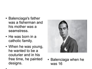 ●   Balenciaga's father
    was a fisherman and
    his mother was a
    seamstress.
●   He was born in a
    catholic family.
●   When he was young,
    he wanted to be a
    couturier and in his
    free time, he painted   ●   Balenciaga when he
    designs.                    was 16
 